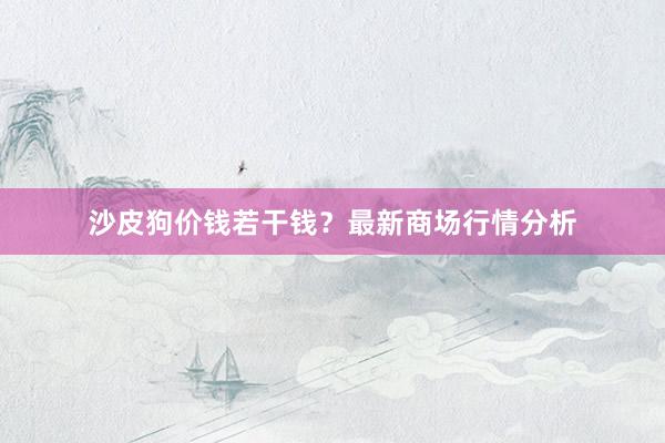 沙皮狗价钱若干钱？最新商场行情分析